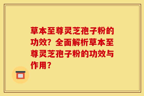 草本至尊灵芝孢子粉的功效？全面解析草本至尊灵芝孢子粉的功效与作用？