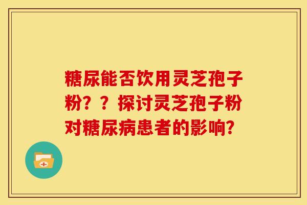 糖尿能否饮用灵芝孢子粉??探讨灵芝孢子粉对患者的影响? 糖尿能否饮用灵芝孢子粉??探讨灵芝孢子粉对患者的影响?