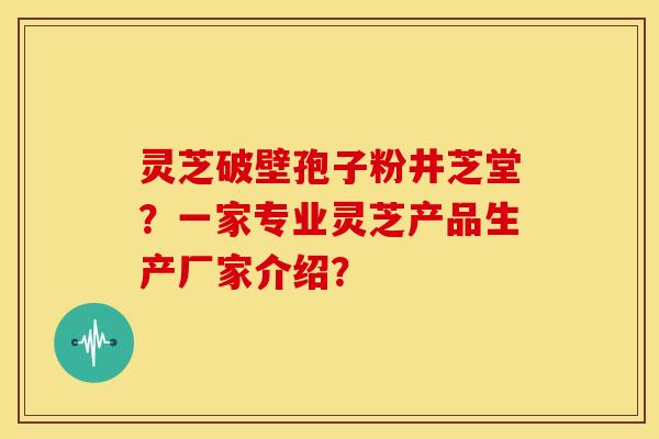 灵芝破壁孢子粉井芝堂？一家专业灵芝产品生产厂家介绍？