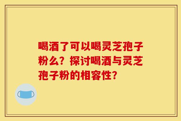 喝酒了可以喝灵芝孢子粉么？探讨喝酒与灵芝孢子粉的相容性？