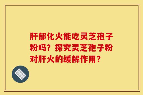 肝郁化火能吃灵芝孢子粉吗？探究灵芝孢子粉对肝火的缓解作用？