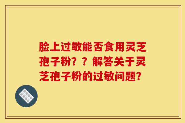 脸上能否食用灵芝孢子粉??解答关于灵芝孢子粉的问题? 脸上能否食用灵芝孢子粉??解答关于灵芝孢子粉的问题?