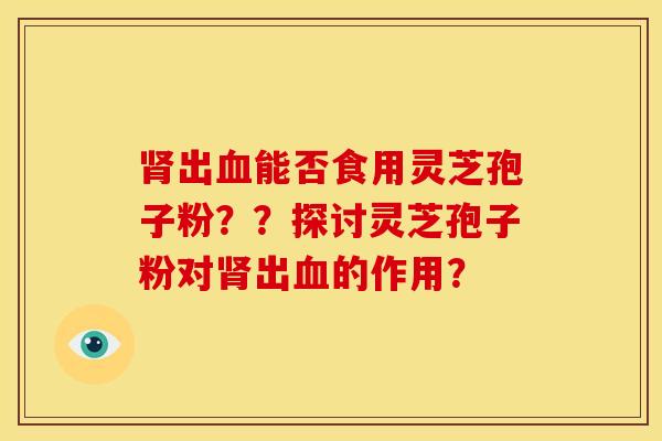 出能否食用灵芝孢子粉??探讨灵芝孢子粉对出的作用? 出能否食用灵芝孢子粉??探讨灵芝孢子粉对出的作用?