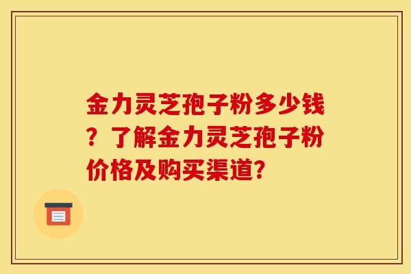 金力灵芝孢子粉多少钱？了解金力灵芝孢子粉价格及购买渠道？