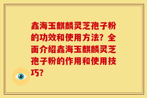 鑫海玉麒麟灵芝孢子粉的功效和使用方法?全面介绍鑫海玉麒麟灵芝孢子粉的作用和使用技巧? 鑫海玉麒麟灵芝孢子粉的功效和使用方法?全面介绍鑫海玉麒麟灵芝孢子粉的作用和使用技巧?
