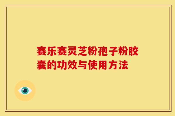 赛乐赛灵芝粉孢子粉胶囊的功效与使用方法 赛乐赛灵芝粉孢子粉胶囊的功效与使用方法