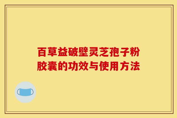 百草益破壁灵芝孢子粉胶囊的功效与使用方法 百草益破壁灵芝孢子粉胶囊的功效与使用方法