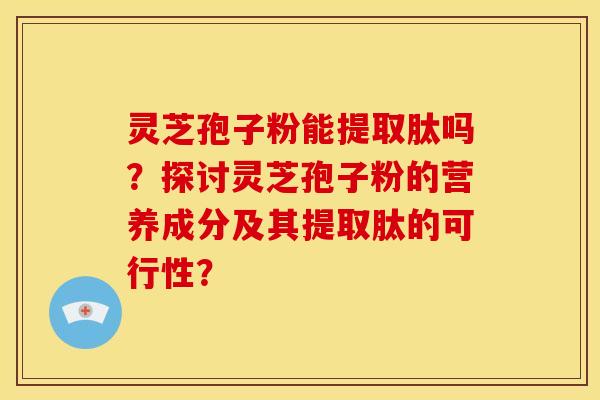 灵芝孢子粉能提取肽吗？探讨灵芝孢子粉的营养成分及其提取肽的可行性？