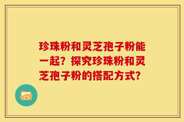 珍珠粉和灵芝孢子粉能一起?探究珍珠粉和灵芝孢子粉的搭配方式? 珍珠粉和灵芝孢子粉能一起?探究珍珠粉和灵芝孢子粉的搭配方式?