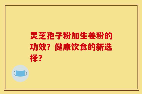 灵芝孢子粉加生姜粉的功效？健康饮食的新选择？