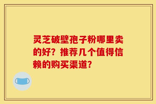灵芝破壁孢子粉哪里卖的好？推荐几个值得信赖的购买渠道？