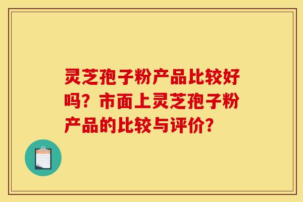 灵芝孢子粉产品比较好吗?市面上灵芝孢子粉产品的比较与评价? 灵芝孢子粉产品比较好吗?市面上灵芝孢子粉产品的比较与评价?