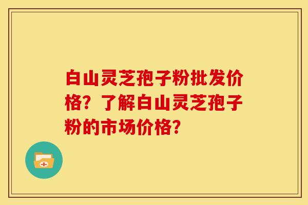 白山灵芝孢子粉批发价格?了解白山灵芝孢子粉的市场价格? 白山灵芝孢子粉批发价格?了解白山灵芝孢子粉的市场价格?