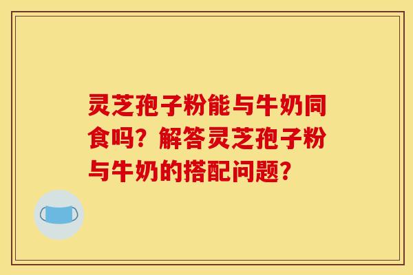 灵芝孢子粉能与牛奶同食吗?解答灵芝孢子粉与牛奶的搭配问题? 灵芝孢子粉能与牛奶同食吗?解答灵芝孢子粉与牛奶的搭配问题?