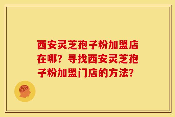 西安灵芝孢子粉加盟店在哪?寻找西安灵芝孢子粉加盟门店的方法? 西安灵芝孢子粉加盟店在哪?寻找西安灵芝孢子粉加盟门店的方法?