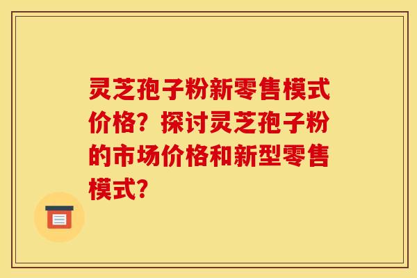 灵芝孢子粉新零售模式价格？探讨灵芝孢子粉的市场价格和新型零售模式？