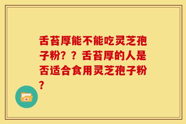 舌苔厚能不能吃灵芝孢子粉？？舌苔厚的人是否适合食用灵芝孢子粉？