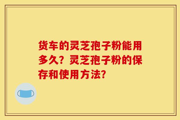 货车的灵芝孢子粉能用多久?灵芝孢子粉的保存和使用方法? 货车的灵芝孢子粉能用多久?灵芝孢子粉的保存和使用方法?