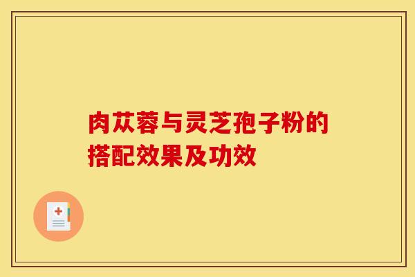 肉苁蓉与灵芝孢子粉的搭配效果及功效 肉苁蓉与灵芝孢子粉的搭配效果及功效