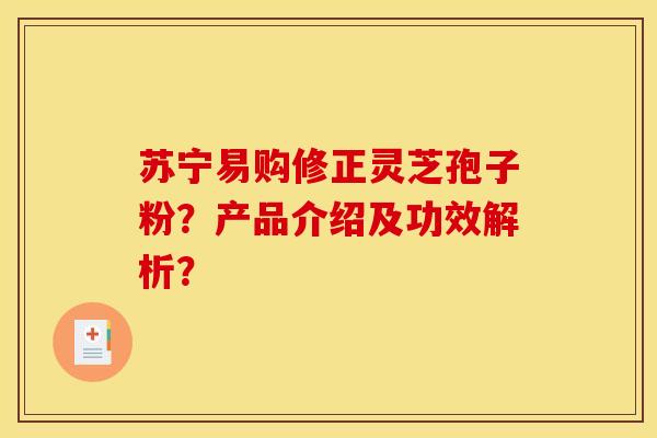 苏宁易购修正灵芝孢子粉?产品介绍及功效解析? 苏宁易购修正灵芝孢子粉?产品介绍及功效解析?