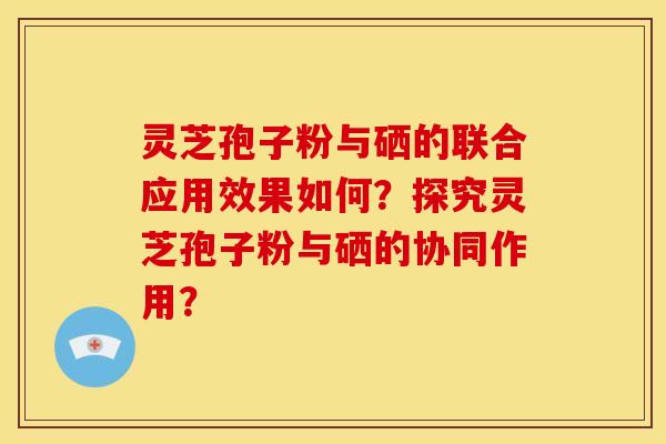 灵芝孢子粉与硒的联合应用效果如何？探究灵芝孢子粉与硒的协同作用？