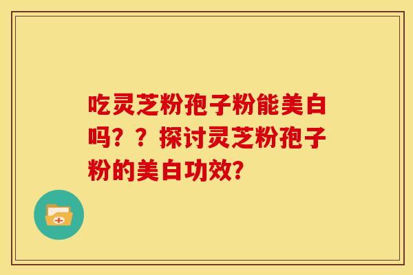 吃灵芝粉孢子粉能美白吗??探讨灵芝粉孢子粉的美白功效? 吃灵芝粉孢子粉能美白吗??探讨灵芝粉孢子粉的美白功效?