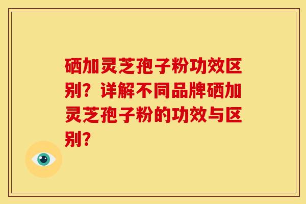 硒加灵芝孢子粉功效区别？详解不同品牌硒加灵芝孢子粉的功效与区别？