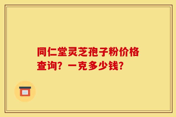 同仁堂灵芝孢子粉价格查询?一克多少钱? 同仁堂灵芝孢子粉价格查询?一克多少钱?