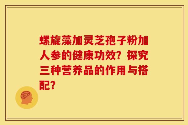 螺旋藻加灵芝孢子粉加人参的健康功效？探究三种营养品的作用与搭配？
