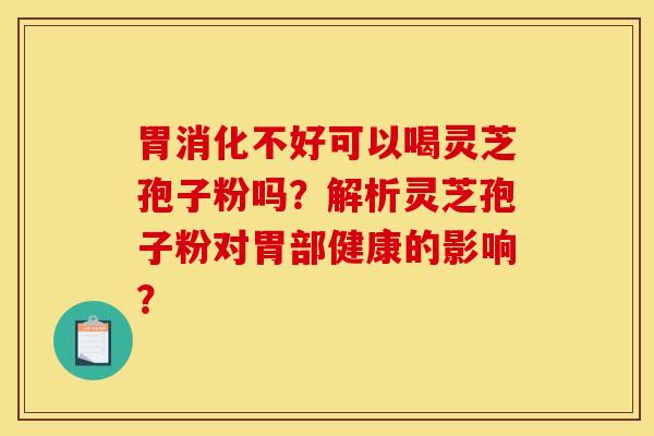 胃消化不好可以喝灵芝孢子粉吗?解析灵芝孢子粉对胃部健康的影响? 胃消化不好可以喝灵芝孢子粉吗?解析灵芝孢子粉对胃部健康的影响?