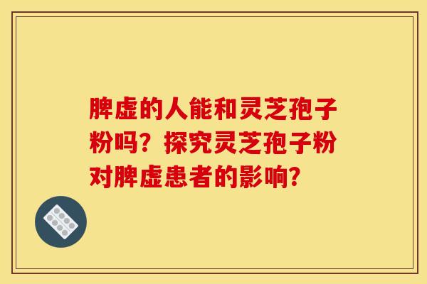脾虚的人能和灵芝孢子粉吗？探究灵芝孢子粉对脾虚患者的影响？