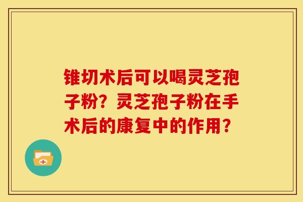 锥切术后可以喝灵芝孢子粉?灵芝孢子粉在手术后的康复中的作用? 锥切术后可以喝灵芝孢子粉?灵芝孢子粉在手术后的康复中的作用?