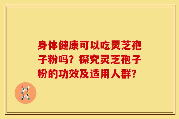 身体健康可以吃灵芝孢子粉吗?探究灵芝孢子粉的功效及适用人群? 身体健康可以吃灵芝孢子粉吗?探究灵芝孢子粉的功效及适用人群?