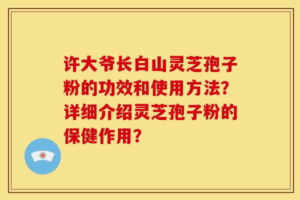 许大爷长白山灵芝孢子粉的功效和使用方法?详细介绍灵芝孢子粉的保健作用? 许大爷长白山灵芝孢子粉的功效和使用方法?详细介绍灵芝孢子粉的保健作用?