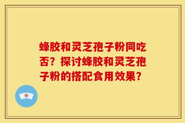 蜂胶和灵芝孢子粉同吃否?探讨蜂胶和灵芝孢子粉的搭配食用效果? 蜂胶和灵芝孢子粉同吃否?探讨蜂胶和灵芝孢子粉的搭配食用效果?