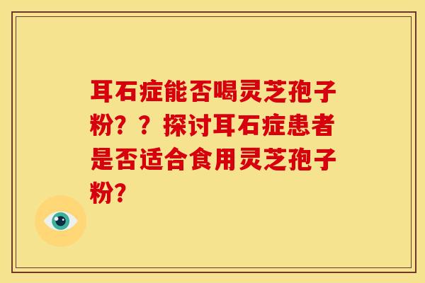 耳石症能否喝灵芝孢子粉？？探讨耳石症患者是否适合食用灵芝孢子粉？