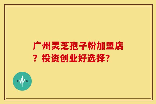 广州灵芝孢子粉加盟店？投资创业好选择？