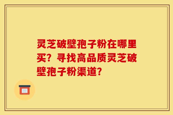 灵芝破壁孢子粉在哪里买？寻找高品质灵芝破壁孢子粉渠道？