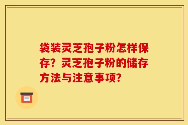 袋装灵芝孢子粉怎样保存？灵芝孢子粉的储存方法与注意事项？