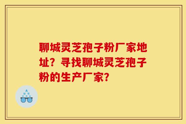 聊城灵芝孢子粉厂家地址？寻找聊城灵芝孢子粉的生产厂家？