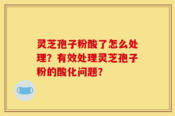 灵芝孢子粉酸了怎么处理？有效处理灵芝孢子粉的酸化问题？