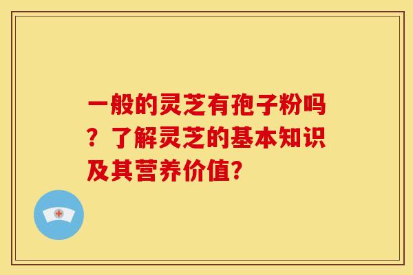 一般的灵芝有孢子粉吗？了解灵芝的基本知识及其营养价值？