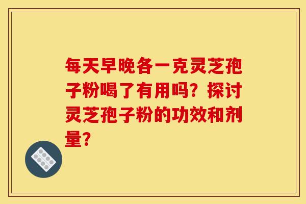 每天早晚各一克灵芝孢子粉喝了有用吗?探讨灵芝孢子粉的功效和剂量? 每天早晚各一克灵芝孢子粉喝了有用吗?探讨灵芝孢子粉的功效和剂量?