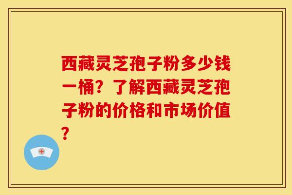 西藏灵芝孢子粉多少钱一桶？了解西藏灵芝孢子粉的价格和市场价值？