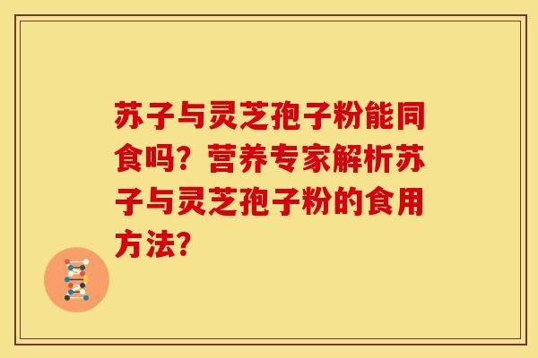 苏子与灵芝孢子粉能同食吗?营养专家解析苏子与灵芝孢子粉的食用方法? 苏子与灵芝孢子粉能同食吗?营养专家解析苏子与灵芝孢子粉的食用方法?