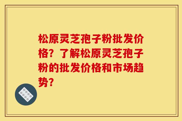 松原灵芝孢子粉批发价格?了解松原灵芝孢子粉的批发价格和市场趋势? 松原灵芝孢子粉批发价格?了解松原灵芝孢子粉的批发价格和市场趋势?