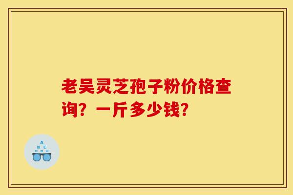 老吴灵芝孢子粉价格查询?一斤多少钱? 老吴灵芝孢子粉价格查询?一斤多少钱?