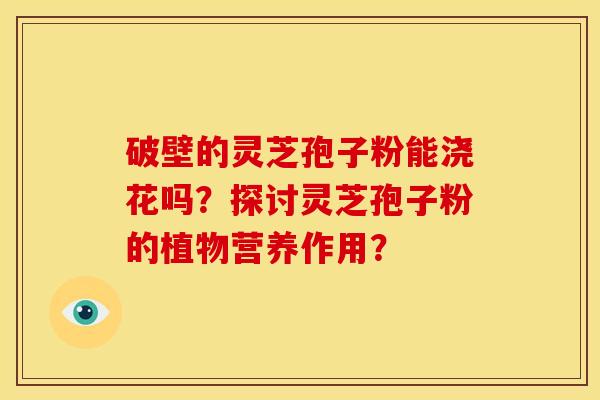 破壁的灵芝孢子粉能浇花吗？探讨灵芝孢子粉的植物营养作用？