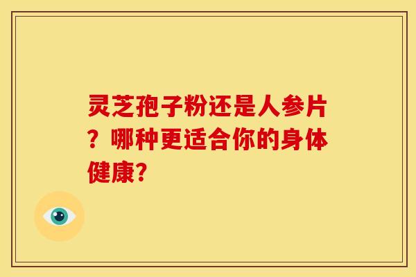 灵芝孢子粉还是人参片?哪种更适合你的身体健康? 灵芝孢子粉还是人参片?哪种更适合你的身体健康?