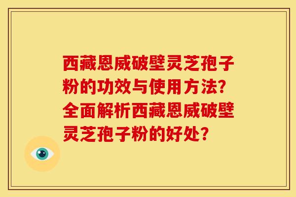 西藏恩威破壁灵芝孢子粉的功效与使用方法?全面解析西藏恩威破壁灵芝孢子粉的好处? 西藏恩威破壁灵芝孢子粉的功效与使用方法?全面解析西藏恩威破壁灵芝孢子粉的好处?
